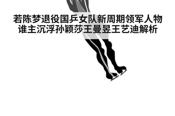 若陈梦退役国乒女队新周期领军人物谁主沉浮孙颖莎王曼昱王艺迪解析